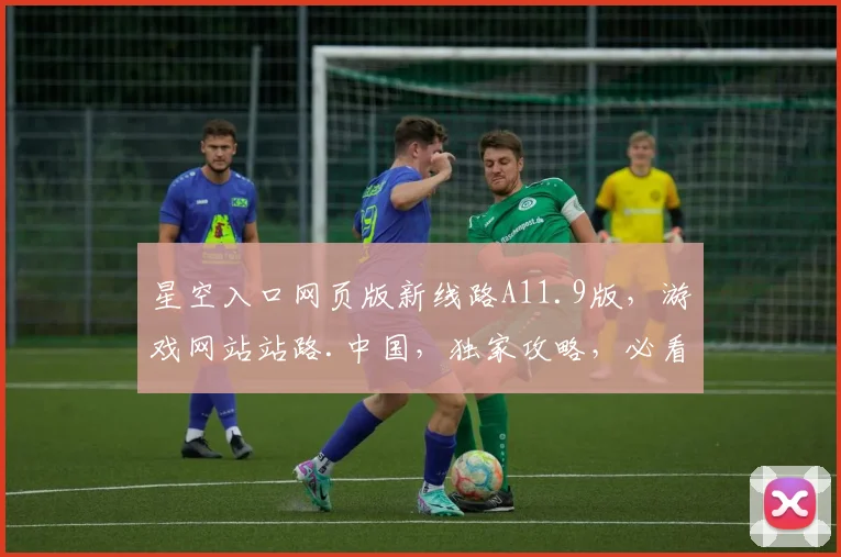 星空入口网页版新线路A11.9版，游戏网站站路.中国，独家攻略，必看秘籍，三重惊喜，不容错过