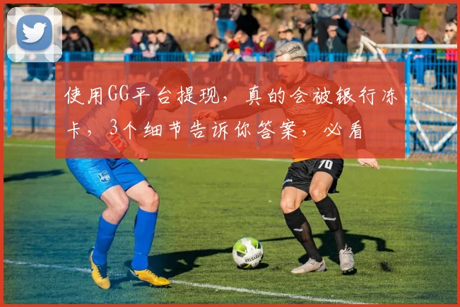 使用GG平台提现，真的会被银行冻卡，3个细节告诉你答案，必看